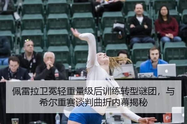 佩雷拉卫冕轻重量级后训练转型谜团，与希尔重赛谈判曲折内幕揭秘