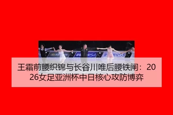王霜前腰织锦与长谷川唯后腰铁闸：2026女足亚洲杯中日核心攻防博弈