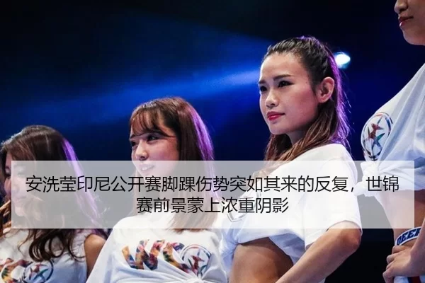 安洗莹印尼公开赛脚踝伤势突如其来的反复，世锦赛前景蒙上浓重阴影
